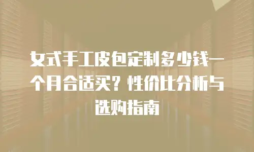 女式手工皮包定制多少钱一个月合适买？性价比分析与选购指南