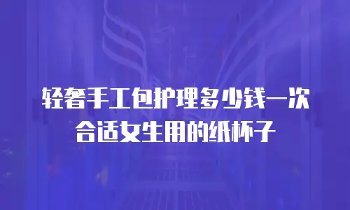 轻奢手工包护理多少钱一次合适女生用的纸杯子