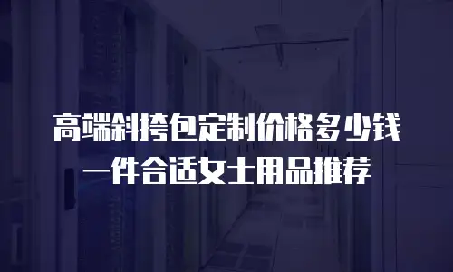 高端斜挎包定制价格多少钱一件合适女士用品推荐