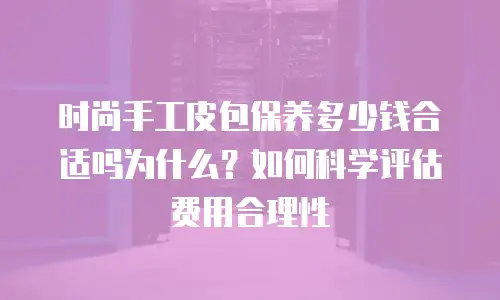 时尚手工皮包保养多少钱合适吗为什么？如何科学评估费用合理性