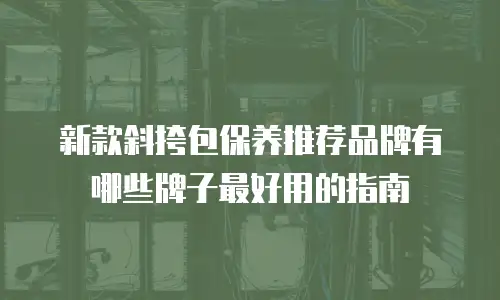 新款斜挎包保养推荐品牌有哪些牌子最好用的指南