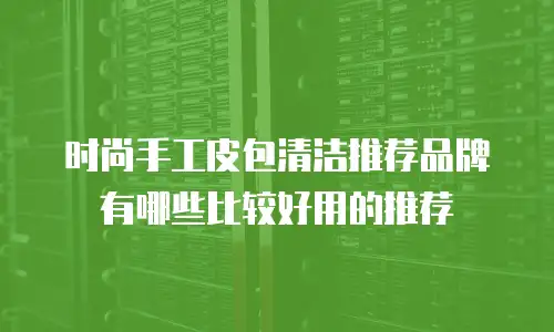 时尚手工皮包清洁推荐品牌有哪些比较好用的推荐