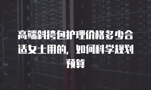 高端斜挎包护理价格多少合适女士用的，如何科学规划预算