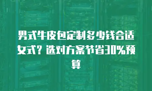 男式牛皮包定制多少钱合适女式？选对方案节省30%预算