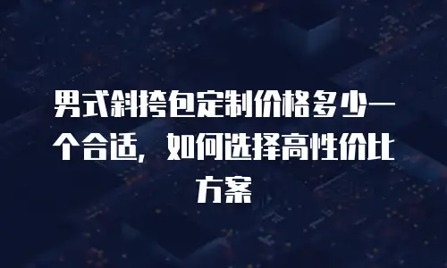 男式斜挎包定制价格多少一个合适，如何选择高性价比方案