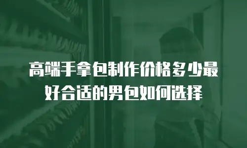 高端手拿包制作价格多少最好合适的男包如何选择