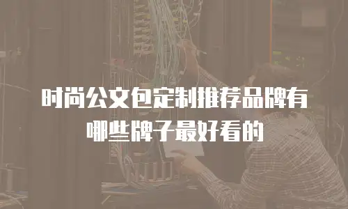 时尚公文包定制推荐品牌有哪些牌子最好看的