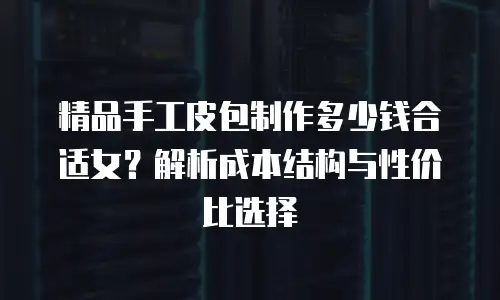 精品手工皮包制作多少钱合适女？解析成本结构与性价比选择
