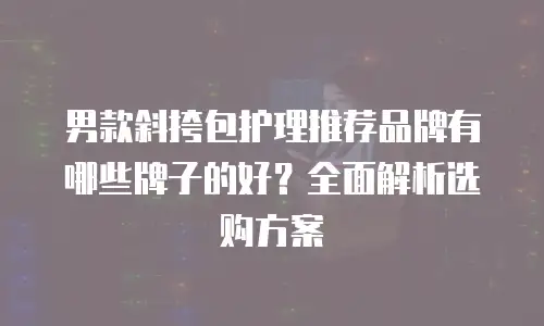 男款斜挎包护理推荐品牌有哪些牌子的好？全面解析选购方案