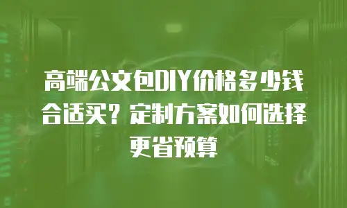 高端公文包DIY价格多少钱合适买？定制方案如何选择更省预算