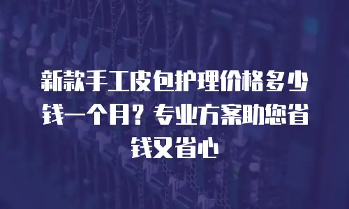 新款手工皮包护理价格多少钱一个月？专业方案助您省钱又省心
