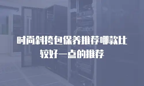时尚斜挎包保养推荐哪款比较好一点的推荐