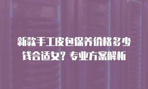 新款手工皮包保养价格多少钱合适女？专业方案解析