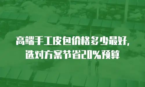 高端手工皮包价格多少最好，选对方案节省20%预算