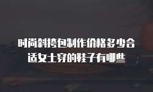 时尚斜挎包制作价格多少合适女士穿的鞋子有哪些
