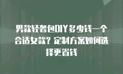 男款轻奢包DIY多少钱一个合适女款？定制方案如何选择更省钱