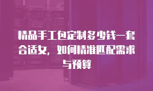 精品手工包定制多少钱一套合适女，如何精准匹配需求与预算