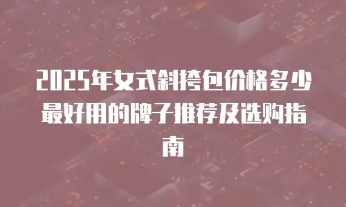 2025年女式斜挎包价格多少最好用的牌子推荐及选购指南