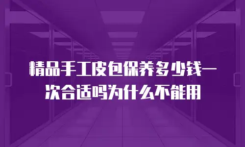 精品手工皮包保养多少钱一次合适吗为什么不能用