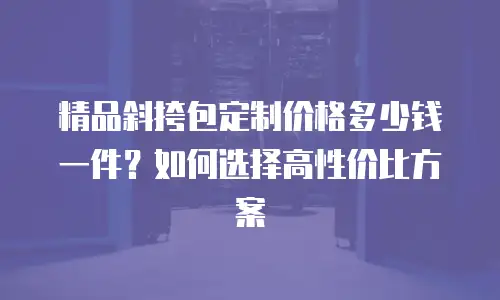 精品斜挎包定制价格多少钱一件？如何选择高性价比方案