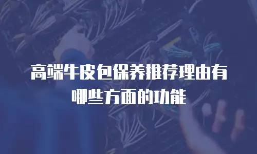 高端牛皮包保养推荐理由有哪些方面的功能