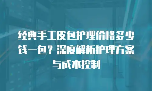 经典手工皮包护理价格多少钱一包？深度解析护理方案与成本控制