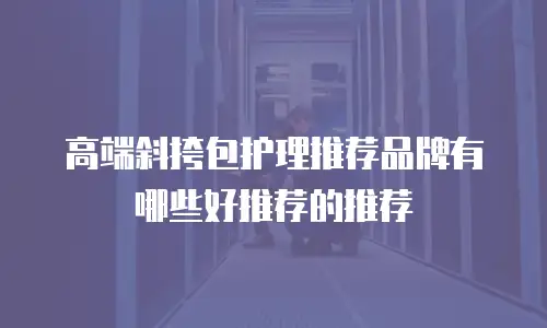 高端斜挎包护理推荐品牌有哪些好推荐的推荐
