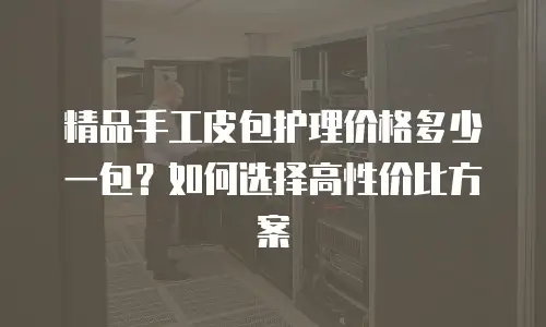 精品手工皮包护理价格多少一包？如何选择高性价比方案