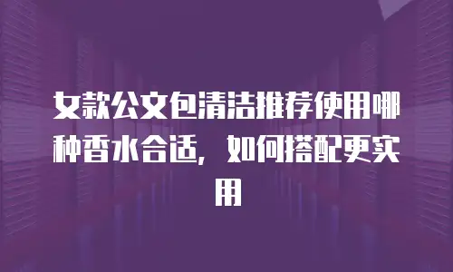 女款公文包清洁推荐使用哪种香水合适，如何搭配更实用