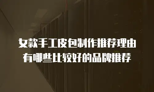 女款手工皮包制作推荐理由有哪些比较好的品牌推荐