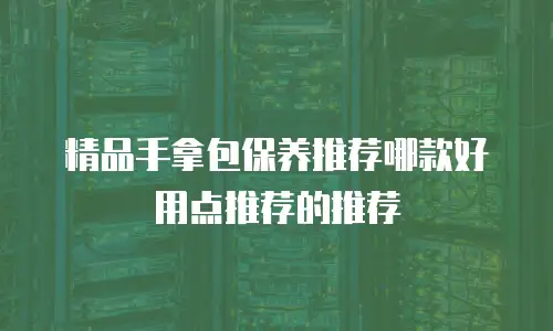 精品手拿包保养推荐哪款好用点推荐的推荐