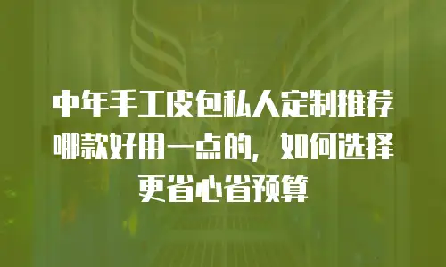 中年手工皮包私人定制推荐哪款好用一点的，如何选择更省心省预算