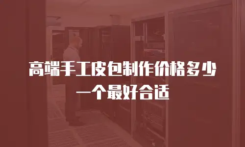 高端手工皮包制作价格多少一个最好合适