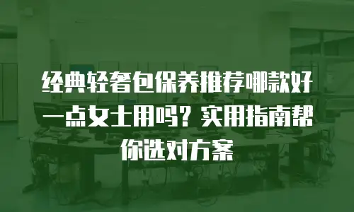 经典轻奢包保养推荐哪款好一点女士用吗？实用指南帮你选对方案