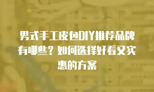男式手工皮包DIY推荐品牌有哪些？如何选择好看又实惠的方案