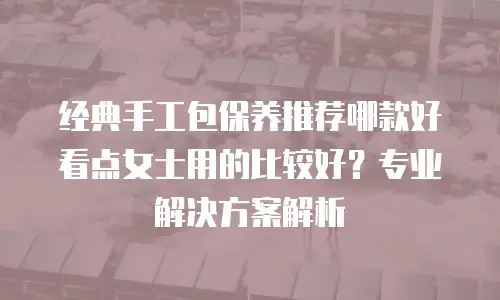 经典手工包保养推荐哪款好看点女士用的比较好？专业解决方案解析