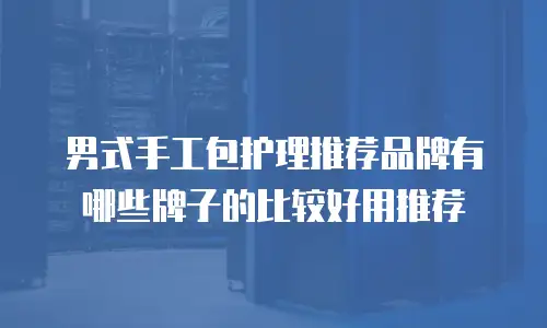 男式手工包护理推荐品牌有哪些牌子的比较好用推荐