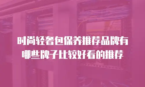 时尚轻奢包保养推荐品牌有哪些牌子比较好看的推荐