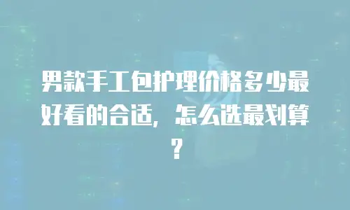男款手工包护理价格多少最好看的合适，怎么选最划算？