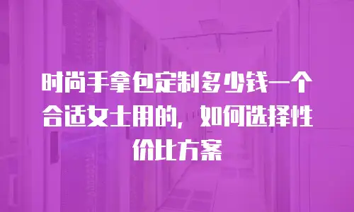 时尚手拿包定制多少钱一个合适女士用的，如何选择性价比方案