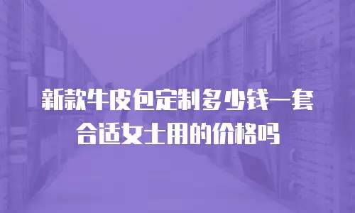 新款牛皮包定制多少钱一套合适女士用的价格吗