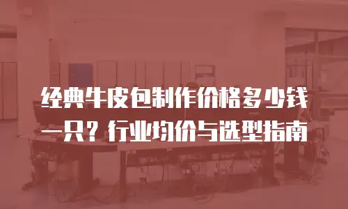 经典牛皮包制作价格多少钱一只？行业均价与选型指南