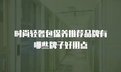 时尚轻奢包保养推荐品牌有哪些牌子好用点