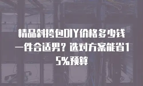 精品斜挎包DIY价格多少钱一件合适男？选对方案能省15%预算