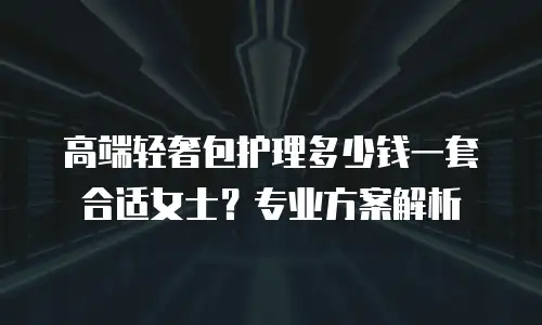 高端轻奢包护理多少钱一套合适女士？专业方案解析