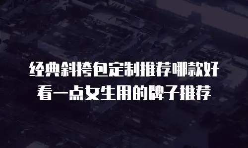 经典斜挎包定制推荐哪款好看一点女生用的牌子推荐