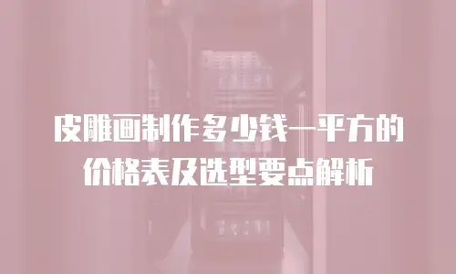皮雕画制作多少钱一平方的价格表及选型要点解析