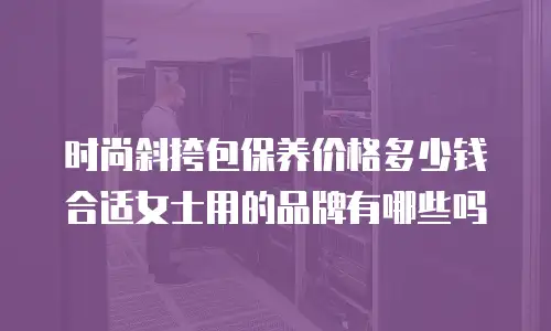 时尚斜挎包保养价格多少钱合适女士用的品牌有哪些吗
