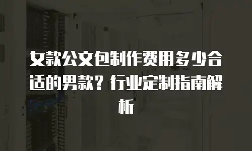 女款公文包制作费用多少合适的男款？行业定制指南解析