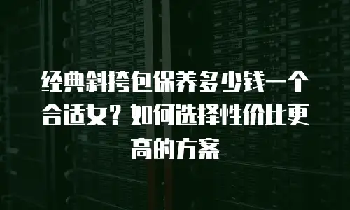 经典斜挎包保养多少钱一个合适女？如何选择性价比更高的方案